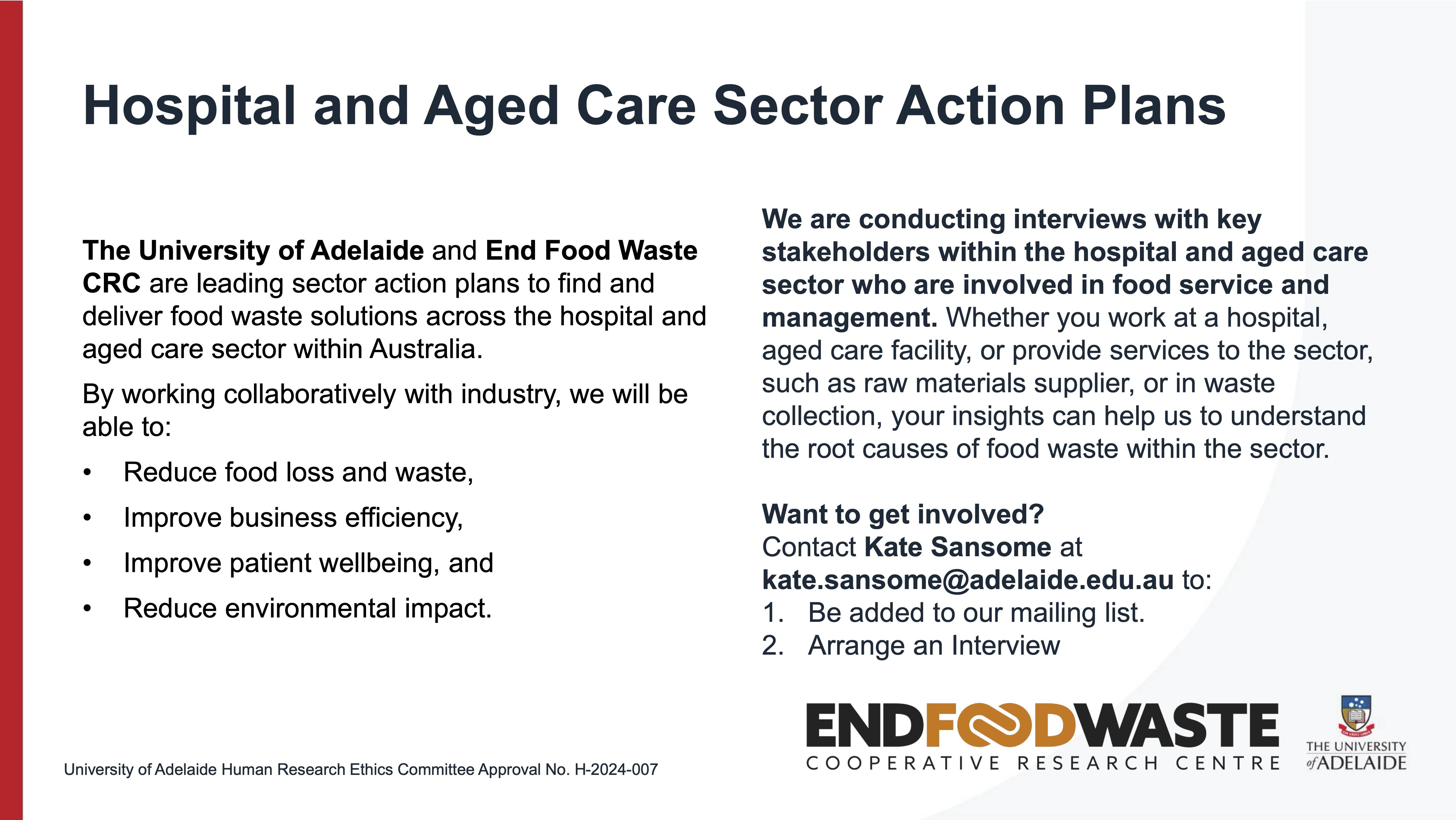 The University of Adelaide and End Food Waste CRC are leading sector action plans to find and deliver food waste solutions across the hospital and aged care sector within Australia. By working collaboratively with industry, we will be able to: • Reduce food loss and waste, • Improve business efficiency, • Improve patient wellbeing, and • Reduce environmental impact.